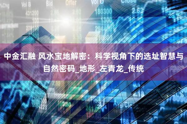 中金汇融 风水宝地解密：科学视角下的选址智慧与自然密码_地形_左青龙_传统