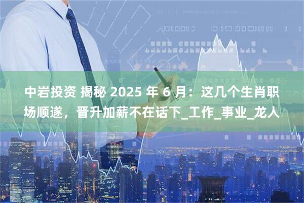 中岩投资 揭秘 2025 年 6 月：这几个生肖职场顺遂，晋升加薪不在话下_工作_事业_龙人