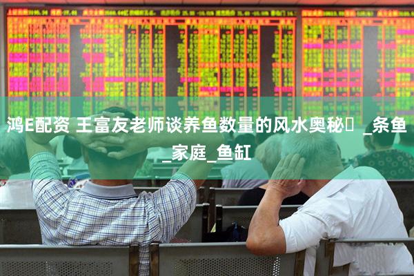 鸿E配资 王富友老师谈养鱼数量的风水奥秘​_条鱼_家庭_鱼缸