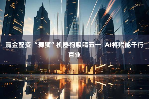 赢金配资 “舞狮”机器狗吸睛五一  AI将赋能千行百业