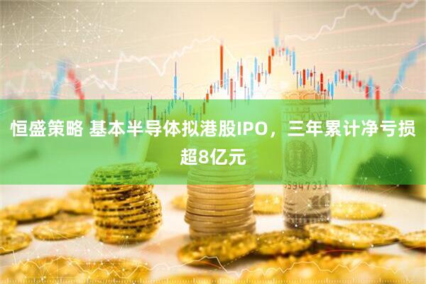 恒盛策略 基本半导体拟港股IPO，三年累计净亏损超8亿元
