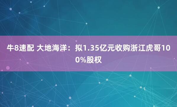 牛8速配 大地海洋：拟1.35亿元收购浙江虎哥100%股权