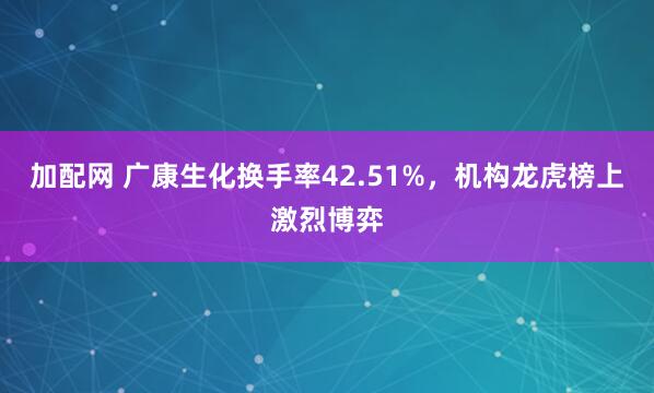 加配网 广康生化换手率42.51%，机构龙虎榜上激烈博弈
