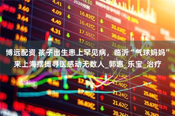 博远配资 孩子出生患上罕见病，临沂“气球妈妈”来上海摆摊寻医感动无数人_郭惠_乐宝_治疗