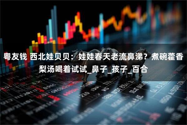 粤友钱 西北娃贝贝：娃娃春天老流鼻涕？煮碗藿香梨汤喝着试试_鼻子_孩子_百合