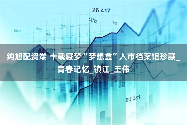纯旭配资端 十载藏梦“梦想盒”入市档案馆珍藏_青春记忆_镇江_王伟