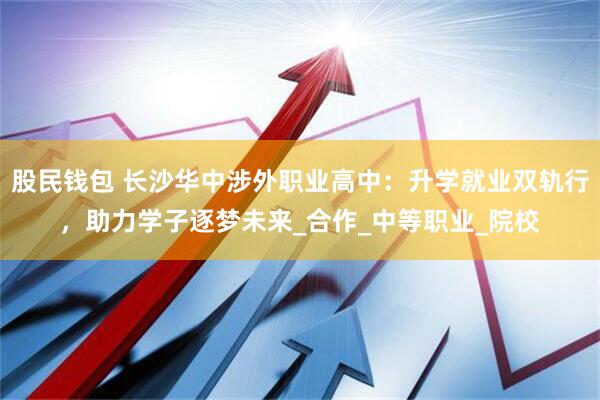 股民钱包 长沙华中涉外职业高中：升学就业双轨行，助力学子逐梦未来_合作_中等职业_院校