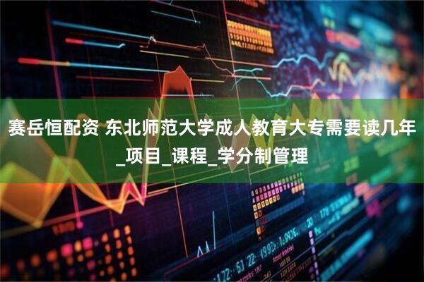 赛岳恒配资 东北师范大学成人教育大专需要读几年_项目_课程_学分制管理