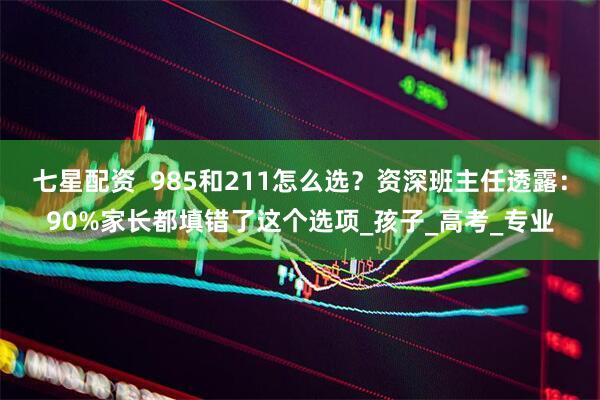 七星配资  985和211怎么选？资深班主任透露：90%家长都填错了这个选项_孩子_高考_专业