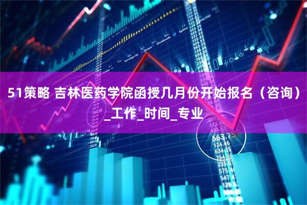 51策略 吉林医药学院函授几月份开始报名（咨询）_工作_时间_专业