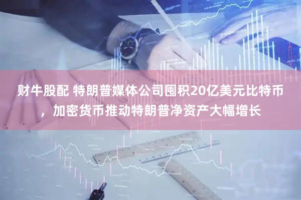 财牛股配 特朗普媒体公司囤积20亿美元比特币，加密货币推动特朗普净资产大幅增长