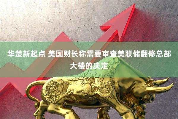 华楚新起点 美国财长称需要审查美联储翻修总部大楼的决定