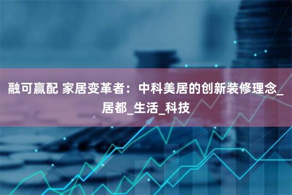 融可赢配 家居变革者：中科美居的创新装修理念_居都_生活_科技