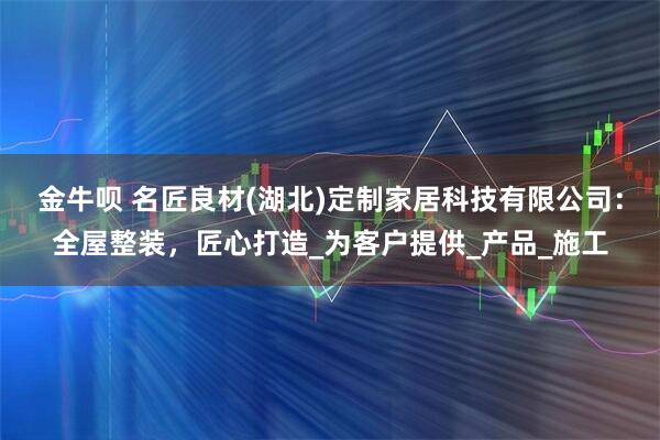 金牛呗 名匠良材(湖北)定制家居科技有限公司：全屋整装，匠心打造_为客户提供_产品_施工