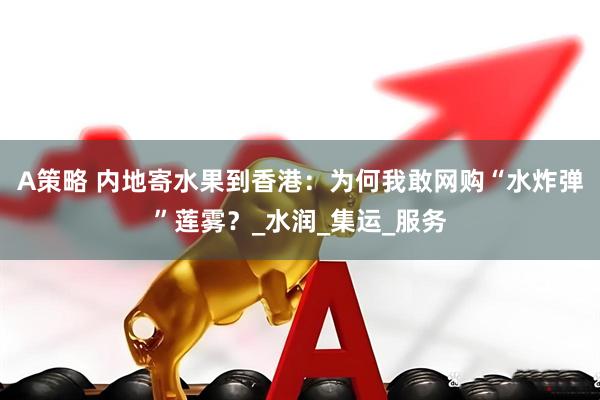 A策略 内地寄水果到香港：为何我敢网购“水炸弹”莲雾？_水润_集运_服务