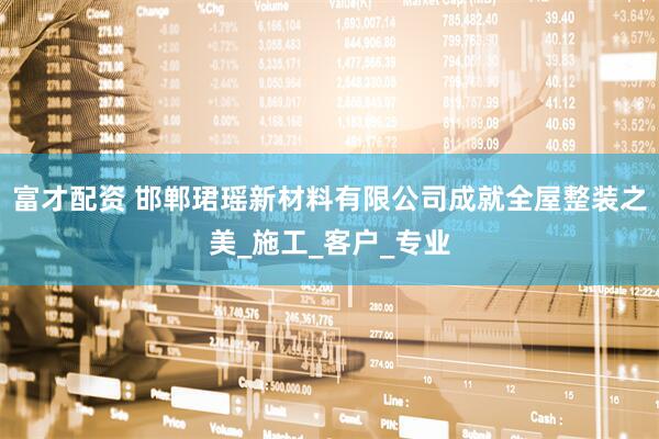 富才配资 邯郸珺瑶新材料有限公司成就全屋整装之美_施工_客户_专业
