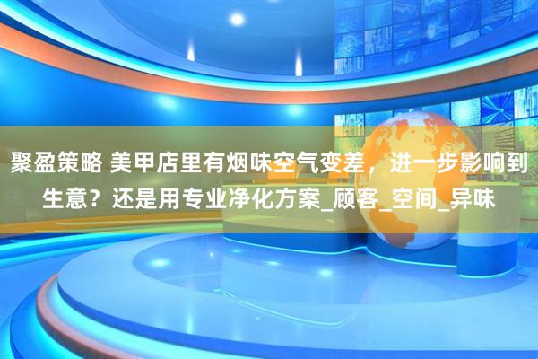 聚盈策略 美甲店里有烟味空气变差，进一步影响到生意？还是用专业净化方案_顾客_空间_异味