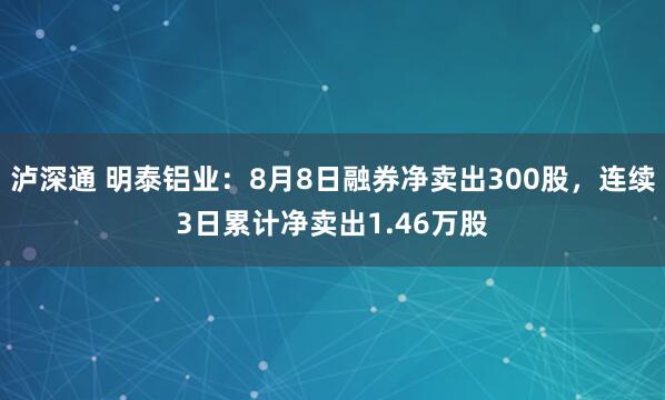 泸深通 明泰铝业：8月8日融券净卖出300股，连续3日累计净卖出1.46万股