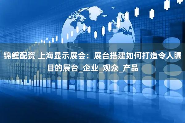 锦鲤配资 上海显示展会：展台搭建如何打造令人瞩目的展台_企业_观众_产品