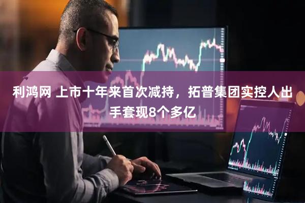 利鸿网 上市十年来首次减持，拓普集团实控人出手套现8个多亿
