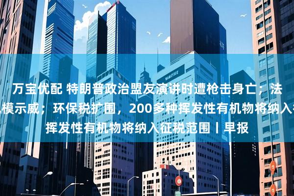 万宝优配 特朗普政治盟友演讲时遭枪击身亡；法国多地发生大规模示威；环保税扩围，200多种挥发性有机物将纳入征税范围丨早报