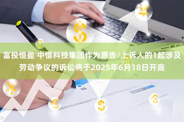富投恒盈 中憬科技集团作为原告/上诉人的1起涉及劳动争议的诉讼将于2025年6月18日开庭