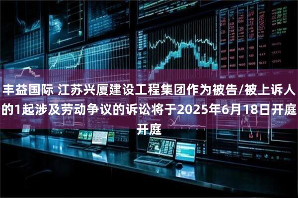 丰益国际 江苏兴厦建设工程集团作为被告/被上诉人的1起涉及劳动争议的诉讼将于2025年6月18日开庭