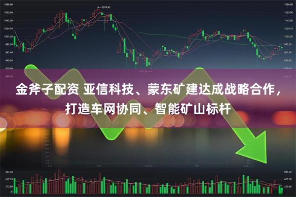 金斧子配资 亚信科技、蒙东矿建达成战略合作,打造车网协同、智能矿山标杆