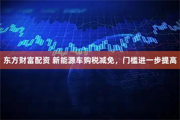东方财富配资 新能源车购税减免,门槛进一步提高