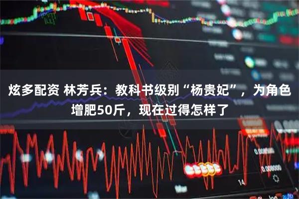 炫多配资 林芳兵：教科书级别“杨贵妃”，为角色增肥50斤，现在过得怎样了