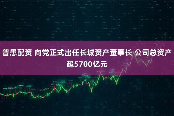 普患配资 向党正式出任长城资产董事长 公司总资产超5700亿元