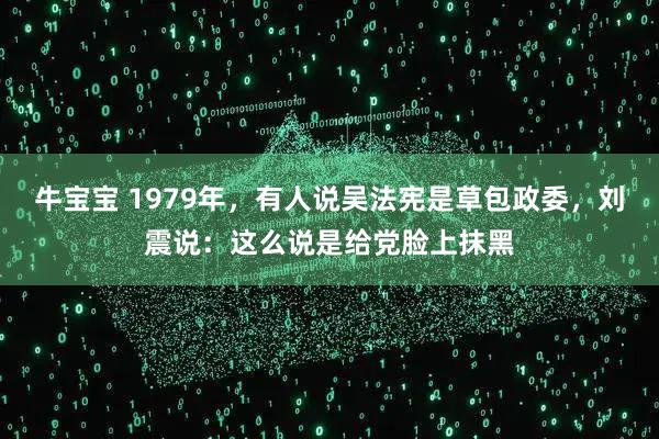 牛宝宝 1979年，有人说吴法宪是草包政委，刘震说：这么说是给党脸上抹黑