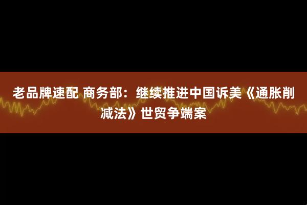 老品牌速配 商务部：继续推进中国诉美《通胀削减法》世贸争端案