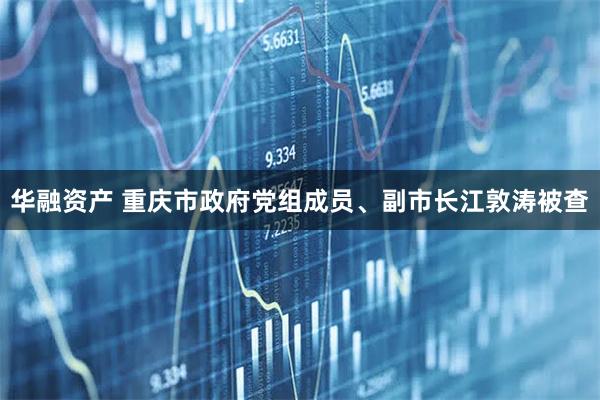 华融资产 重庆市政府党组成员、副市长江敦涛被查