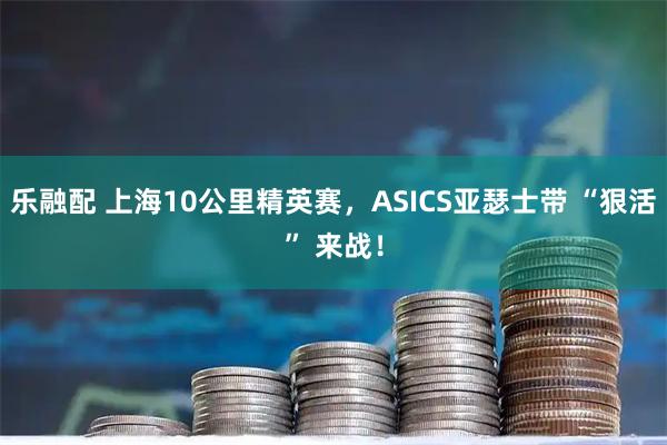 乐融配 上海10公里精英赛,ASICS亚瑟士带 “狠活” 来战!