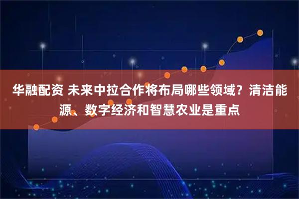 华融配资 未来中拉合作将布局哪些领域?清洁能源、数字经济和智慧农业是重点