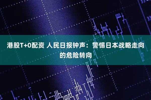 港股T+0配资 人民日报钟声:警惕日本战略走向的危险转向