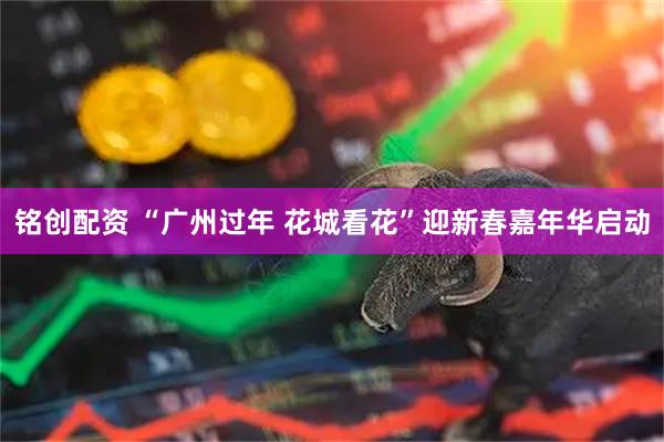 铭创配资 “广州过年 花城看花”迎新春嘉年华启动
