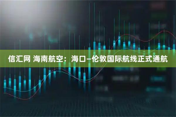 信汇网 海南航空：海口—伦敦国际航线正式通航
