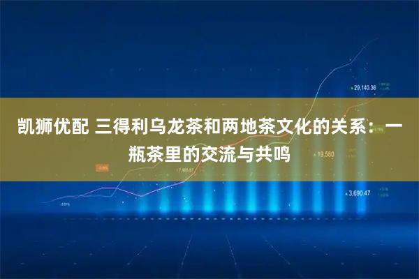 凯狮优配 三得利乌龙茶和两地茶文化的关系：一瓶茶里的交流与共鸣
