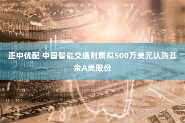 正中优配 中国智能交通附属拟500万美元认购基金A类股份