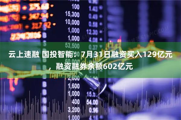 云上速融 国投智能:7月31日融资买入129亿元,融资融券余额602亿元