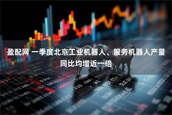 盈配网 一季度北京工业机器人、服务机器人产量同比均增近一倍