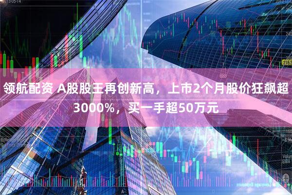 领航配资 A股股王再创新高，上市2个月股价狂飙超3000%，买一手超50万元