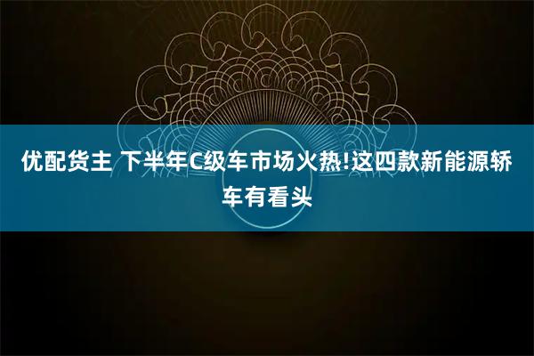 优配货主 下半年C级车市场火热!这四款新能源轿车有看头